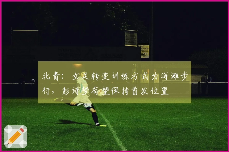 北青：女足转变训练方式为海滩步行，彭诗梦有望保持首发位置