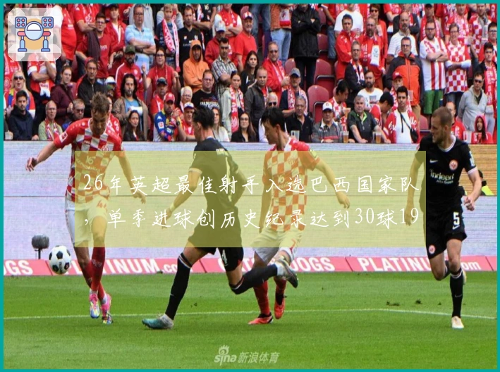 26年英超最佳射手入选巴西国家队，单季进球创历史纪录达到30球19个！