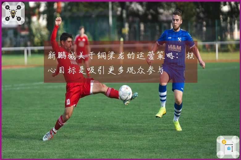 新鹏城关于铜梁龙的运营策略：核心目标是吸引更多观众参与