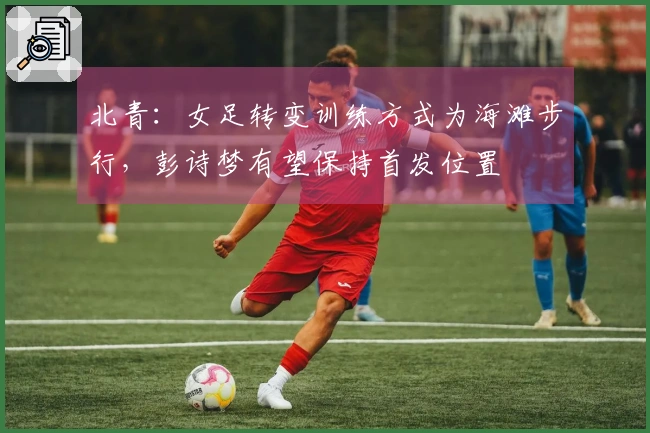 北青：女足转变训练方式为海滩步行，彭诗梦有望保持首发位置