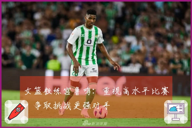 女篮教练宫鲁鸣：重视高水平比赛，争取挑战更强对手