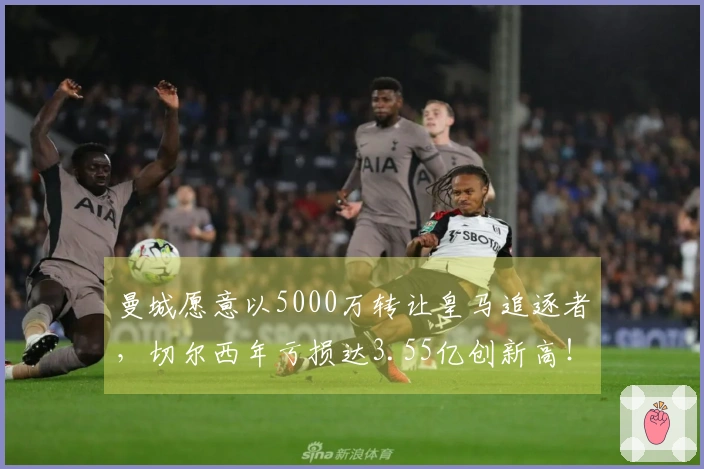 曼城愿意以5000万转让皇马追逐者，切尔西年亏损达3.55亿创新高！