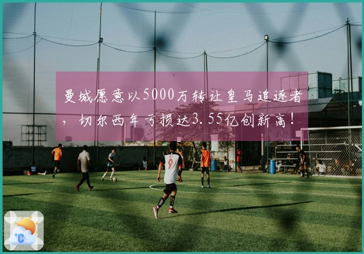 曼城愿意以5000万转让皇马追逐者，切尔西年亏损达3.55亿创新高！
