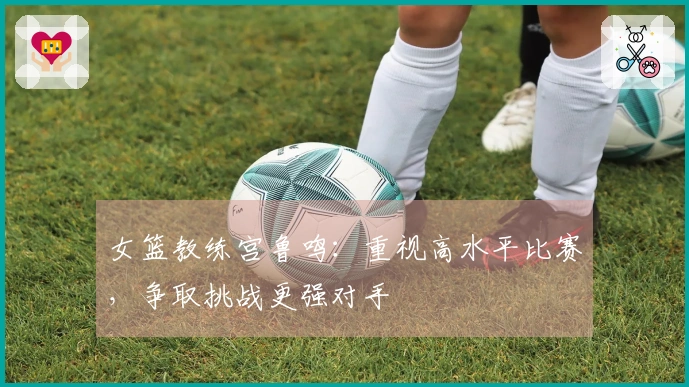 女篮教练宫鲁鸣：重视高水平比赛，争取挑战更强对手