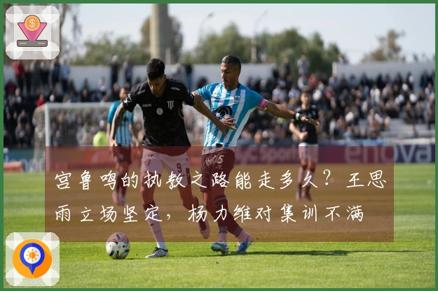宫鲁鸣的执教之路能走多久？王思雨立场坚定，杨力维对集训不满