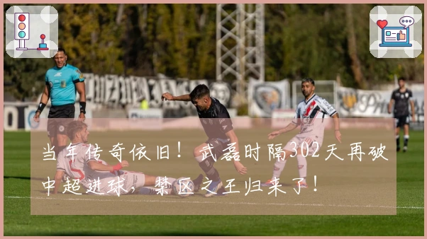 当年传奇依旧！武磊时隔302天再破中超进球，禁区之王归来了！