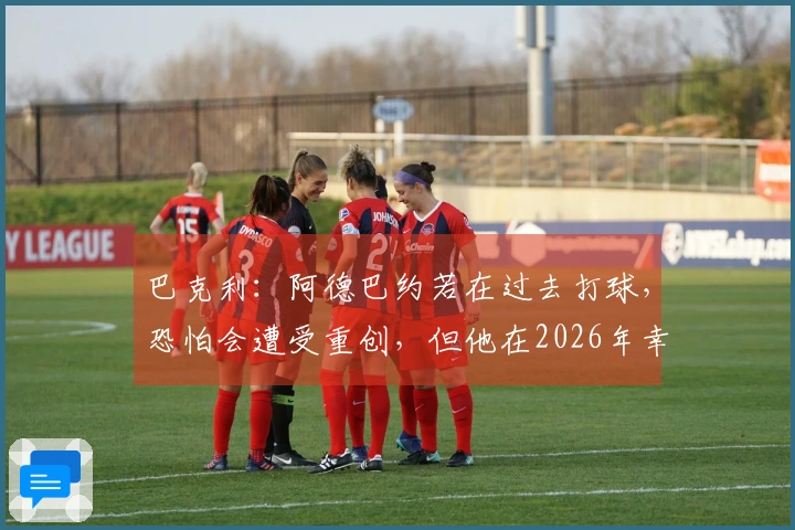 巴克利：阿德巴约若在过去打球，恐怕会遭受重创，但他在2026年幸好能够参赛