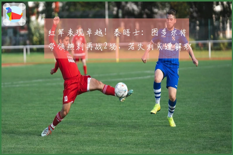 红军表现卓越！泰晤士：图多尔将带领热刺再战2场，若失利或遭解职
