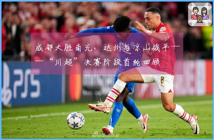 成都大胜南充，达州与凉山战平——“川超”决赛阶段首轮回顾