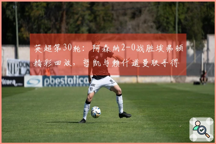 英超第30轮：阿森纳2-0战胜埃弗顿精彩回放，哲凯与赖什道曼联手得分