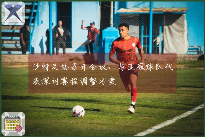 沙特足协召开会议，与亚冠球队代表探讨赛程调整方案