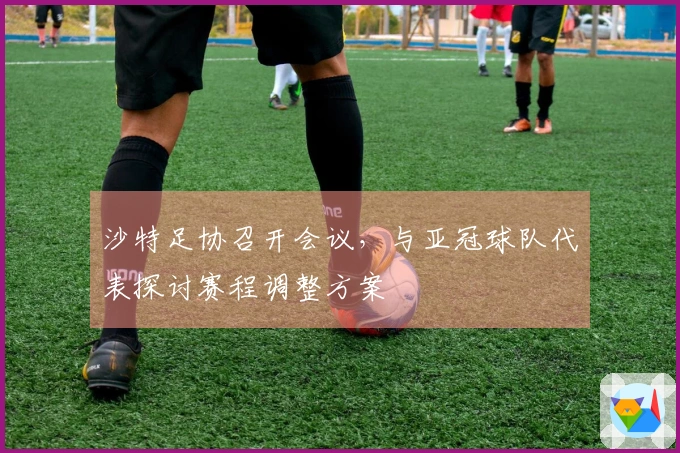 沙特足协召开会议，与亚冠球队代表探讨赛程调整方案