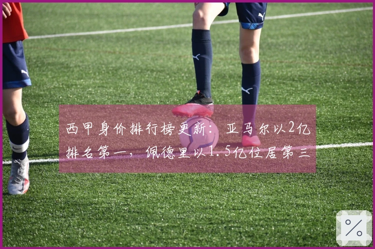 西甲身价排行榜更新：亚马尔以2亿排名第一，佩德里以1.5亿位居第三，费尔民涨幅达3000万