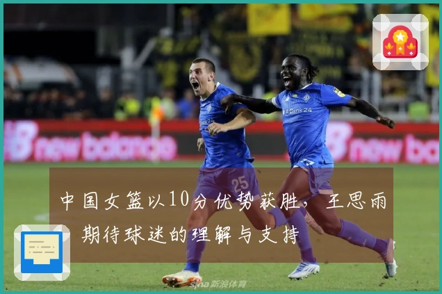 中国女篮以10分优势获胜，王思雨：期待球迷的理解与支持