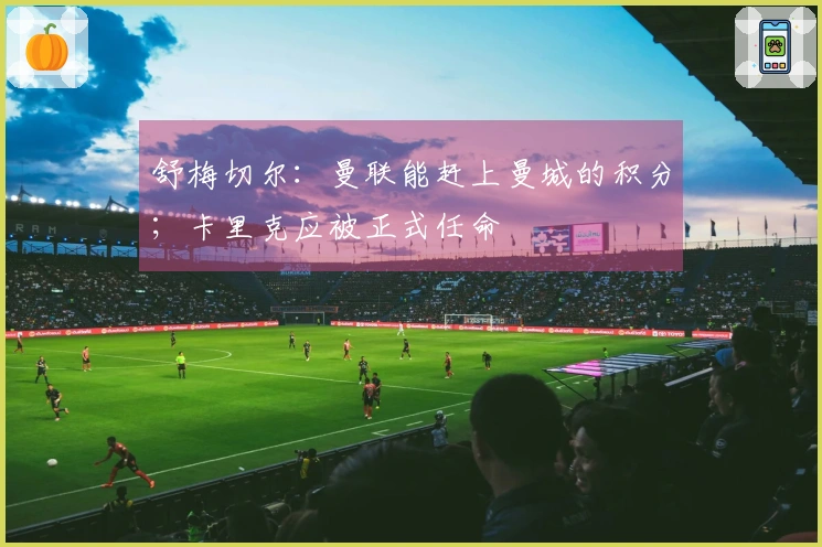 舒梅切尔：曼联能赶上曼城的积分；卡里克应被正式任命